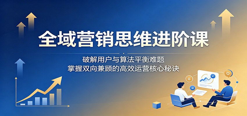 全域营销思维进阶课：破解用户与算法平衡难题，掌握双向兼顾的高效运营核心秘诀-dabaowz