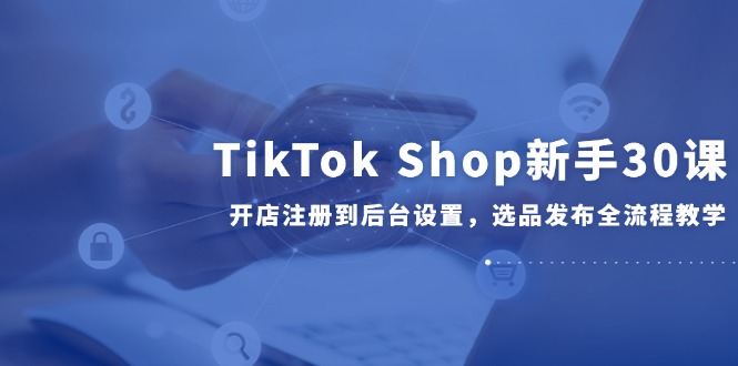 TikTok Shop新手30课，开店注册到后台设置，选品发布全流程教学-dabaowz