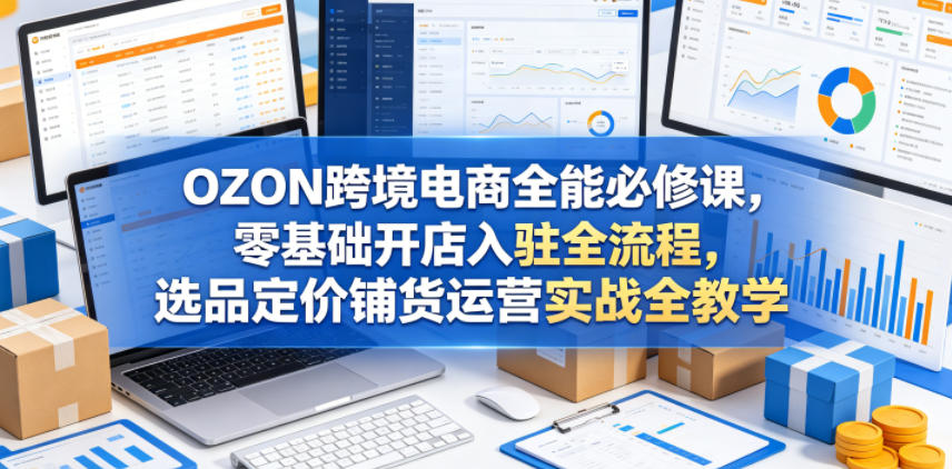 OZON跨境电商全能必修课，零基础开店入驻全流程，选品定价铺货运营实战全教学(更新0605)-dabaowz