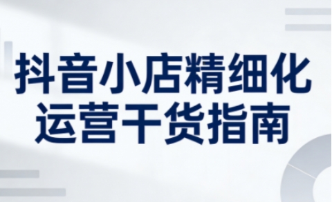 抖音小店精细化运营干货指南新版，助力商家系统提升店铺运营能力(更新26年5月)-dabaowz